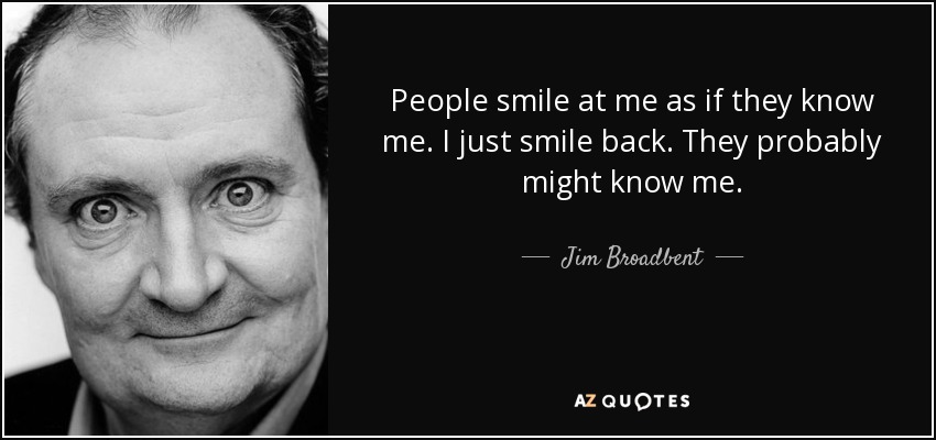 People smile at me as if they know me. I just smile back. They probably might know me. - Jim Broadbent