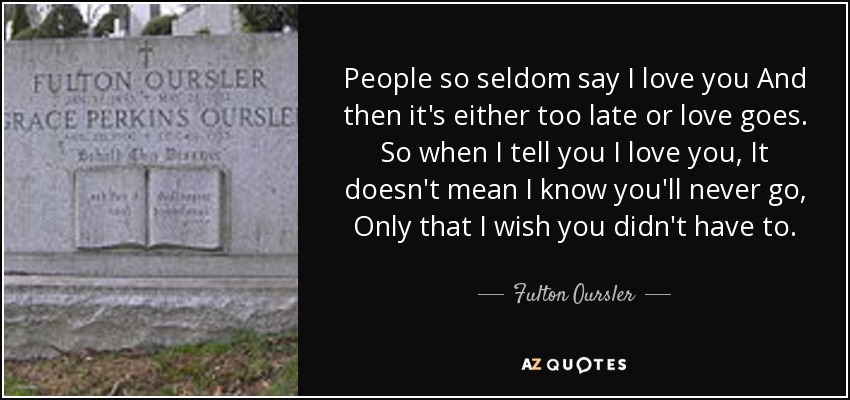 People so seldom say I love you And then it's either too late or love goes. So when I tell you I love you, It doesn't mean I know you'll never go, Only that I wish you didn't have to. - Fulton Oursler