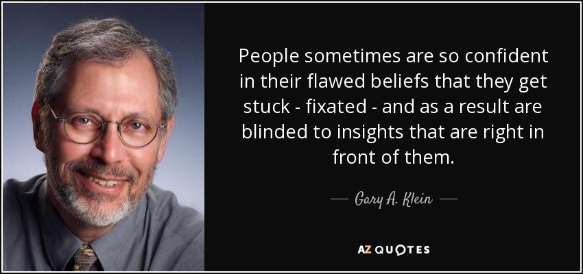 People sometimes are so confident in their flawed beliefs that they get stuck - fixated - and as a result are blinded to insights that are right in front of them. - Gary A. Klein