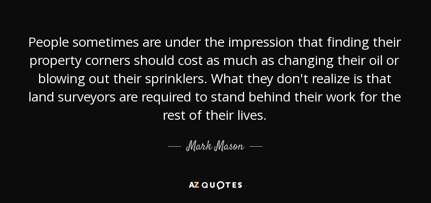 People sometimes are under the impression that finding their property corners should cost as much as changing their oil or blowing out their sprinklers. What they don't realize is that land surveyors are required to stand behind their work for the rest of their lives. - Mark Mason