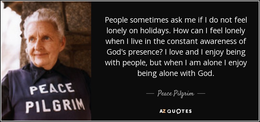 People sometimes ask me if I do not feel lonely on holidays. How can I feel lonely when I live in the constant awareness of God's presence? I love and I enjoy being with people, but when I am alone I enjoy being alone with God. - Peace Pilgrim