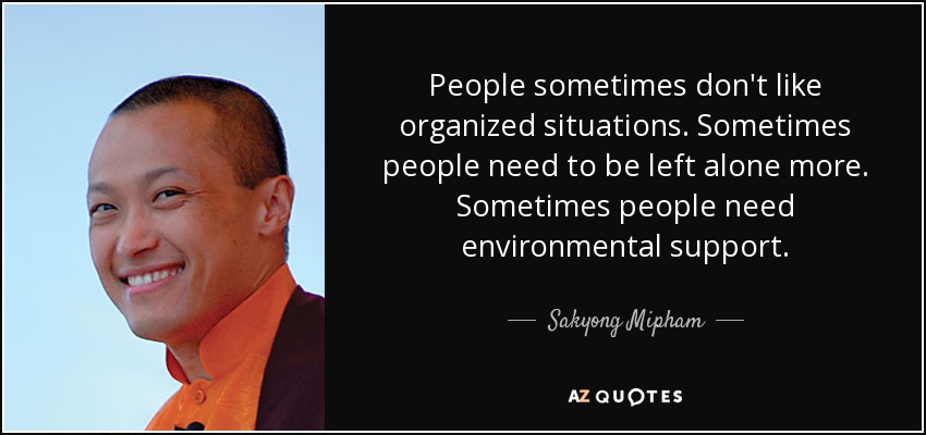People sometimes don't like organized situations. Sometimes people need to be left alone more. Sometimes people need environmental support. - Sakyong Mipham