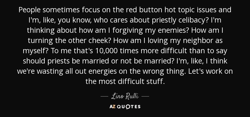 People sometimes focus on the red button hot topic issues and I'm, like, you know, who cares about priestly celibacy? I'm thinking about how am I forgiving my enemies? How am I turning the other cheek? How am I loving my neighbor as myself? To me that's 10,000 times more difficult than to say should priests be married or not be married? I'm, like, I think we're wasting all out energies on the wrong thing. Let's work on the most difficult stuff. - Lino Rulli