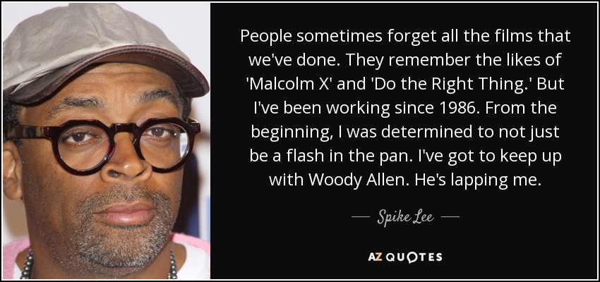 People sometimes forget all the films that we've done. They remember the likes of 'Malcolm X' and 'Do the Right Thing.' But I've been working since 1986. From the beginning, I was determined to not just be a flash in the pan. I've got to keep up with Woody Allen. He's lapping me. - Spike Lee