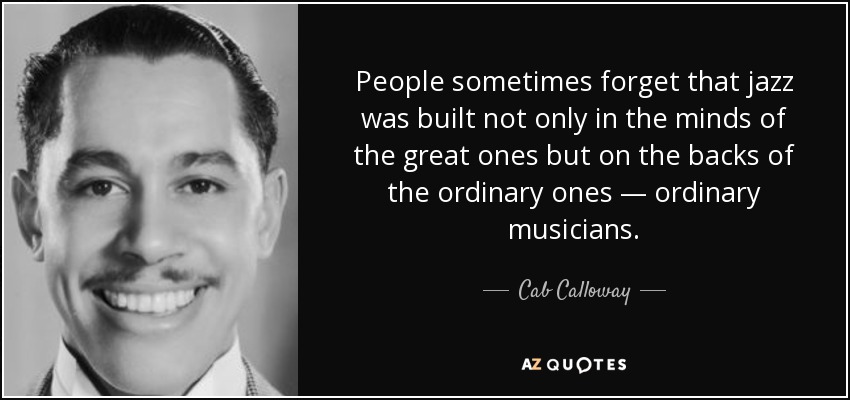 People sometimes forget that jazz was built not only in the minds of the great ones but on the backs of the ordinary ones — ordinary musicians. - Cab Calloway