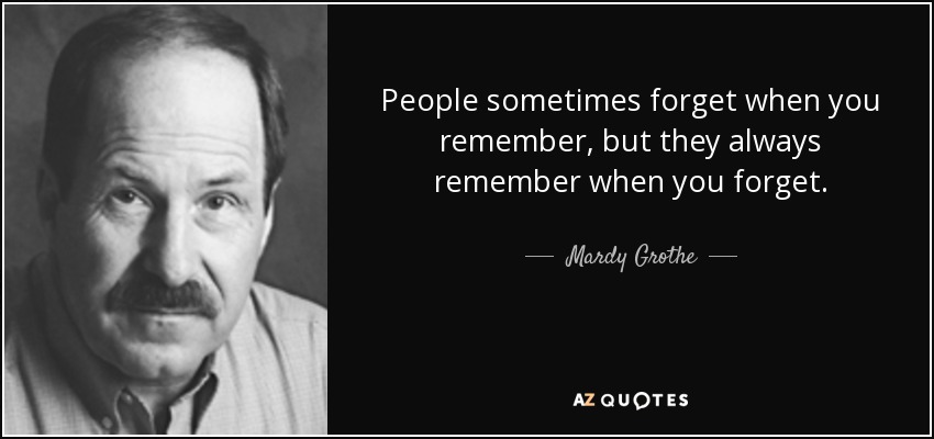 People sometimes forget when you remember, but they always remember when you forget. - Mardy Grothe
