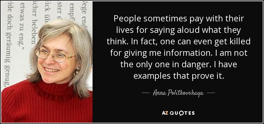 People sometimes pay with their lives for saying aloud what they think. In fact, one can even get killed for giving me information. I am not the only one in danger. I have examples that prove it. - Anna Politkovskaya