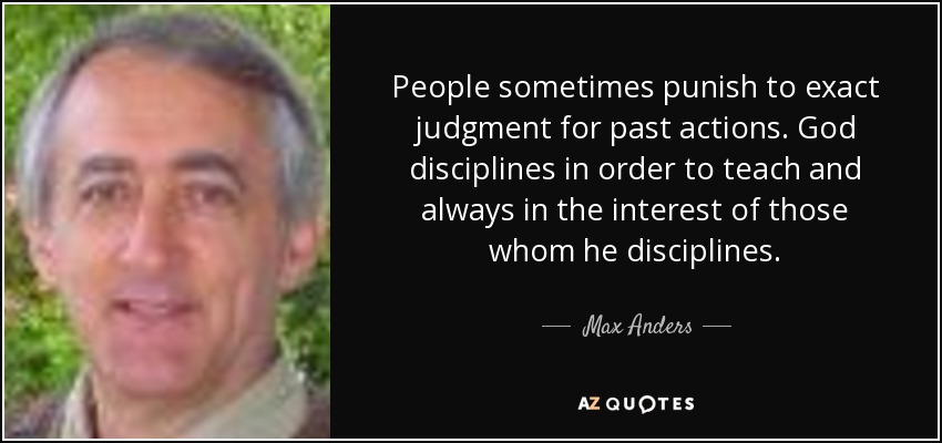 People sometimes punish to exact judgment for past actions. God disciplines in order to teach and always in the interest of those whom he disciplines. - Max Anders