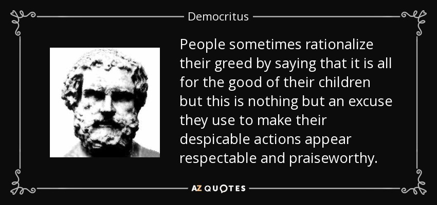 People sometimes rationalize their greed by saying that it is all for the good of their children but this is nothing but an excuse they use to make their despicable actions appear respectable and praiseworthy. - Democritus