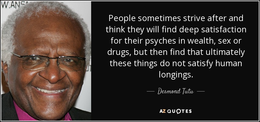 People sometimes strive after and think they will find deep satisfaction for their psyches in wealth, sex or drugs, but then find that ultimately these things do not satisfy human longings. - Desmond Tutu