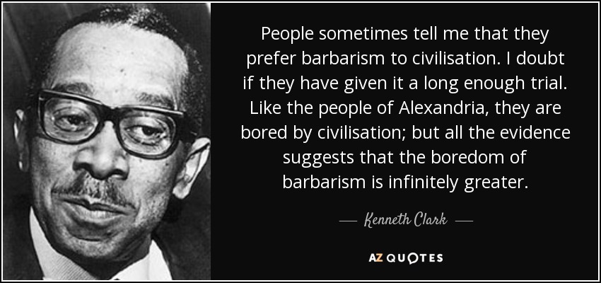 People sometimes tell me that they prefer barbarism to civilisation. I doubt if they have given it a long enough trial. Like the people of Alexandria, they are bored by civilisation; but all the evidence suggests that the boredom of barbarism is infinitely greater. - Kenneth Clark