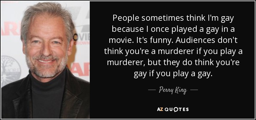 People sometimes think I'm gay because I once played a gay in a movie. It's funny. Audiences don't think you're a murderer if you play a murderer, but they do think you're gay if you play a gay. - Perry King