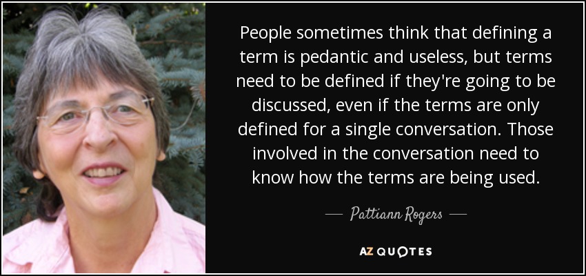 People sometimes think that defining a term is pedantic and useless, but terms need to be defined if they're going to be discussed, even if the terms are only defined for a single conversation. Those involved in the conversation need to know how the terms are being used. - Pattiann Rogers