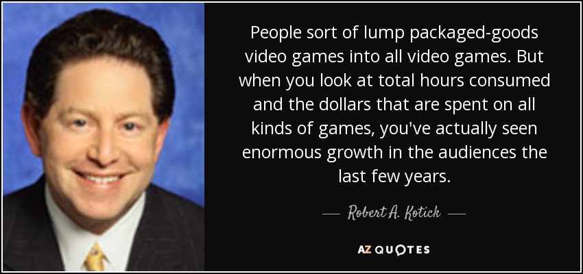 People sort of lump packaged-goods video games into all video games. But when you look at total hours consumed and the dollars that are spent on all kinds of games, you've actually seen enormous growth in the audiences the last few years. - Robert A. Kotick