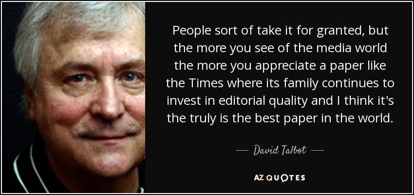 People sort of take it for granted, but the more you see of the media world the more you appreciate a paper like the Times where its family continues to invest in editorial quality and I think it's the truly is the best paper in the world. - David Talbot