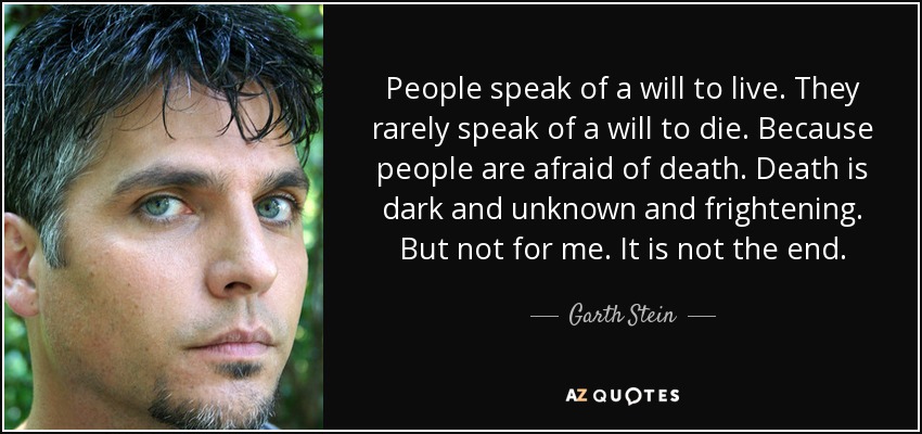People speak of a will to live. They rarely speak of a will to die. Because people are afraid of death. Death is dark and unknown and frightening. But not for me. It is not the end. - Garth Stein