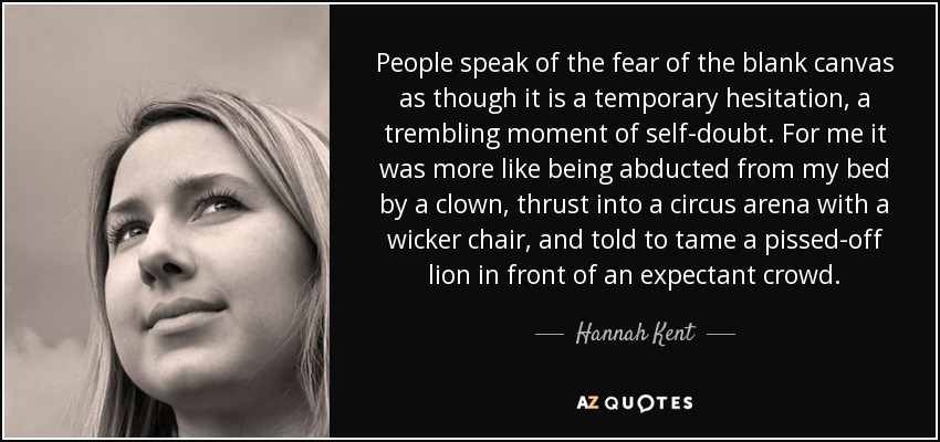 People speak of the fear of the blank canvas as though it is a temporary hesitation, a trembling moment of self-doubt. For me it was more like being abducted from my bed by a clown, thrust into a circus arena with a wicker chair, and told to tame a pissed-off lion in front of an expectant crowd. - Hannah Kent