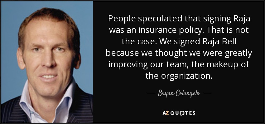 People speculated that signing Raja was an insurance policy. That is not the case. We signed Raja Bell because we thought we were greatly improving our team, the makeup of the organization. - Bryan Colangelo