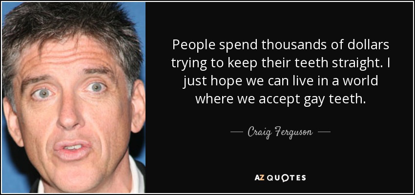 People spend thousands of dollars trying to keep their teeth straight. I just hope we can live in a world where we accept gay teeth. - Craig Ferguson