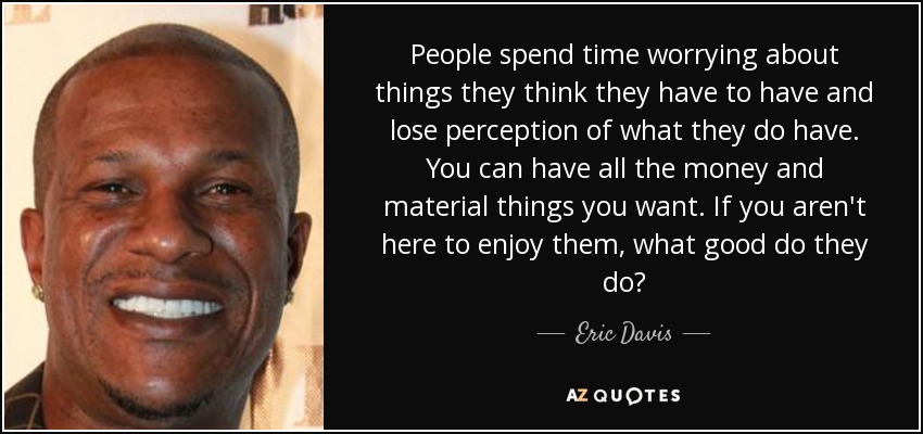 People spend time worrying about things they think they have to have and lose perception of what they do have. You can have all the money and material things you want. If you aren't here to enjoy them, what good do they do? - Eric Davis