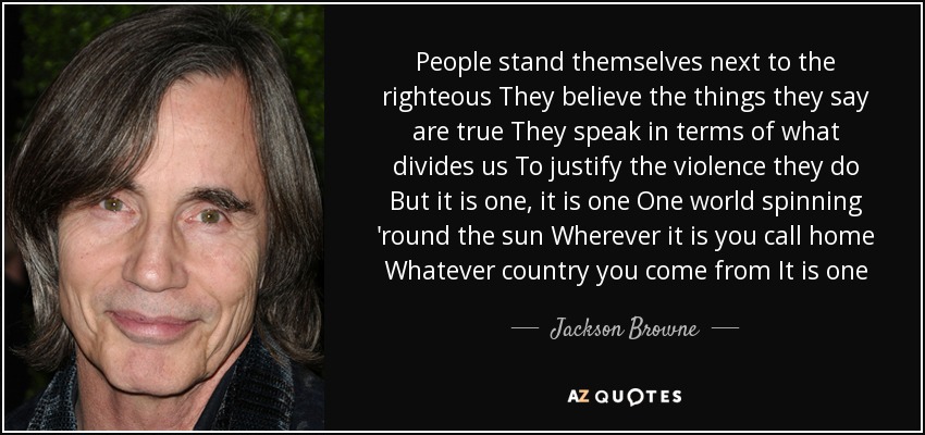 People stand themselves next to the righteous They believe the things they say are true They speak in terms of what divides us To justify the violence they do But it is one, it is one One world spinning 'round the sun Wherever it is you call home Whatever country you come from It is one - Jackson Browne