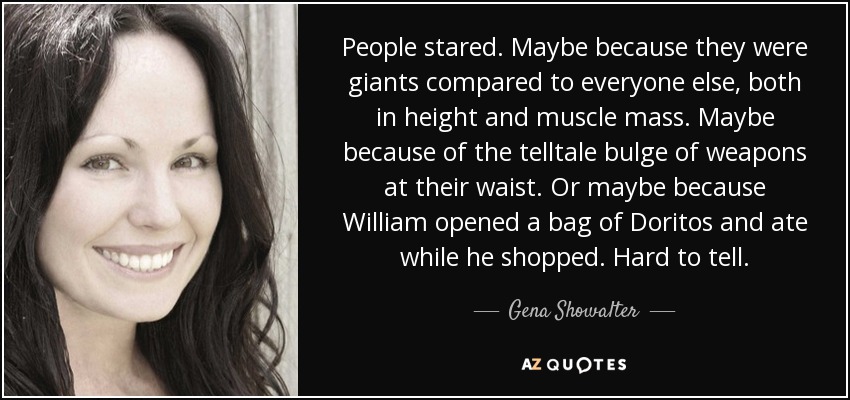 People stared. Maybe because they were giants compared to everyone else, both in height and muscle mass. Maybe because of the telltale bulge of weapons at their waist. Or maybe because William opened a bag of Doritos and ate while he shopped. Hard to tell. - Gena Showalter