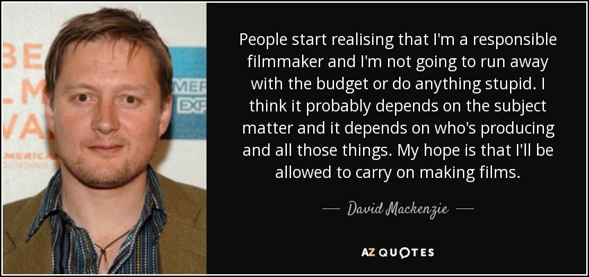 People start realising that I'm a responsible filmmaker and I'm not going to run away with the budget or do anything stupid. I think it probably depends on the subject matter and it depends on who's producing and all those things. My hope is that I'll be allowed to carry on making films. - David Mackenzie