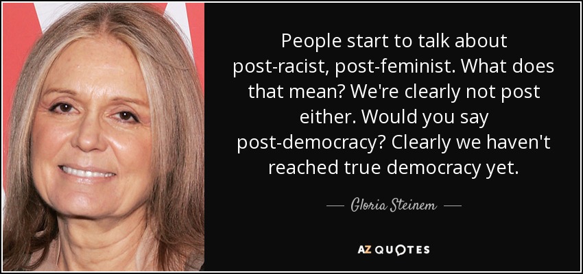 People start to talk about post-racist, post-feminist. What does that mean? We're clearly not post either. Would you say post-democracy? Clearly we haven't reached true democracy yet. - Gloria Steinem