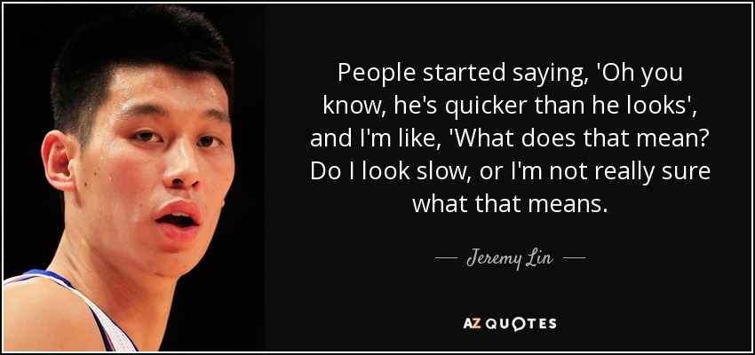 People started saying, 'Oh you know, he's quicker than he looks', and I'm like, 'What does that mean? Do I look slow, or I'm not really sure what that means. - Jeremy Lin