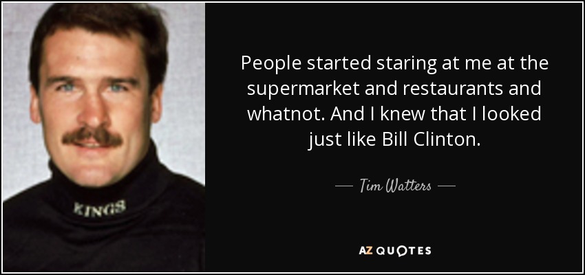 People started staring at me at the supermarket and restaurants and whatnot. And I knew that I looked just like Bill Clinton. - Tim Watters