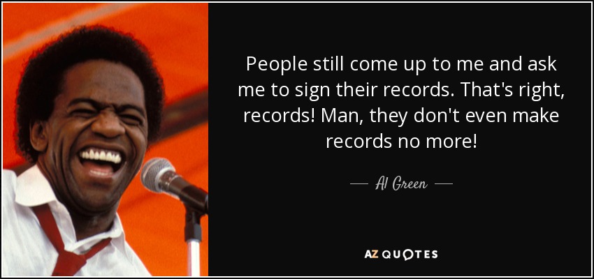 People still come up to me and ask me to sign their records. That's right, records! Man, they don't even make records no more! - Al Green