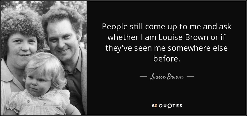 People still come up to me and ask whether I am Louise Brown or if they've seen me somewhere else before. - Louise Brown