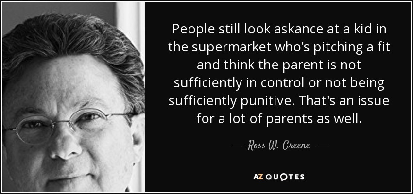 People still look askance at a kid in the supermarket who's pitching a fit and think the parent is not sufficiently in control or not being sufficiently punitive. That's an issue for a lot of parents as well. - Ross W. Greene