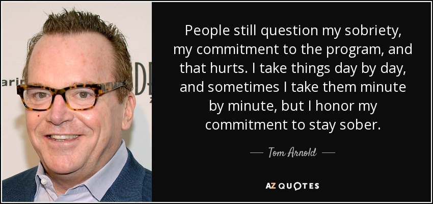 People still question my sobriety, my commitment to the program, and that hurts. I take things day by day, and sometimes I take them minute by minute, but I honor my commitment to stay sober. - Tom Arnold