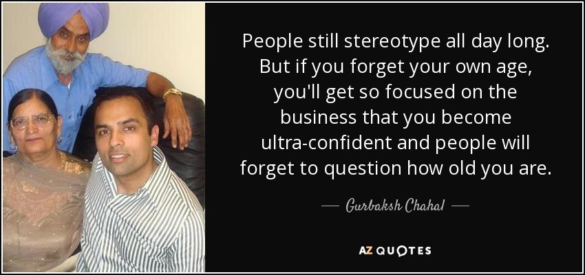 People still stereotype all day long. But if you forget your own age, you'll get so focused on the business that you become ultra-confident and people will forget to question how old you are. - Gurbaksh Chahal