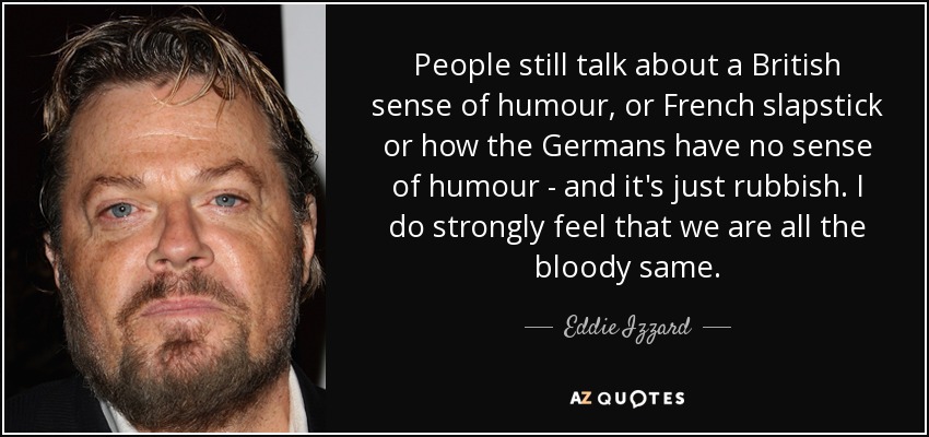 People still talk about a British sense of humour, or French slapstick or how the Germans have no sense of humour - and it's just rubbish. I do strongly feel that we are all the bloody same. - Eddie Izzard