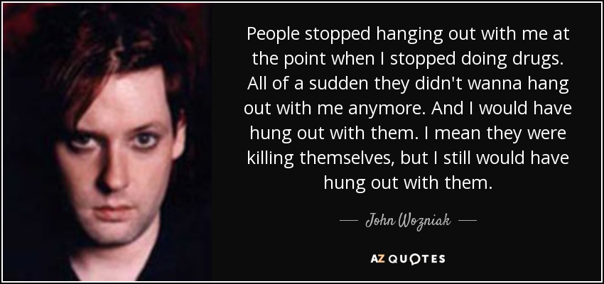 People stopped hanging out with me at the point when I stopped doing drugs. All of a sudden they didn't wanna hang out with me anymore. And I would have hung out with them. I mean they were killing themselves, but I still would have hung out with them. - John Wozniak