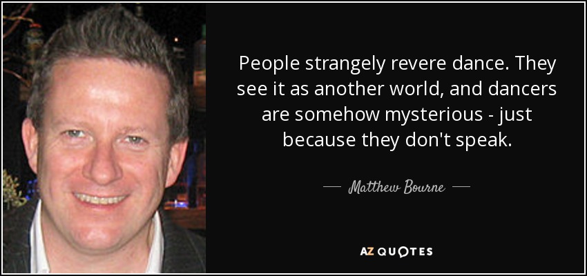 People strangely revere dance. They see it as another world, and dancers are somehow mysterious - just because they don't speak. - Matthew Bourne