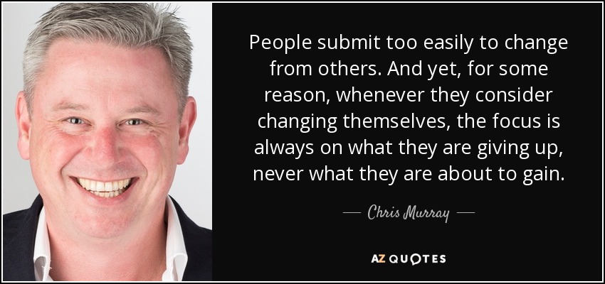 People submit too easily to change from others. And yet, for some reason, whenever they consider changing themselves, the focus is always on what they are giving up, never what they are about to gain. - Chris Murray