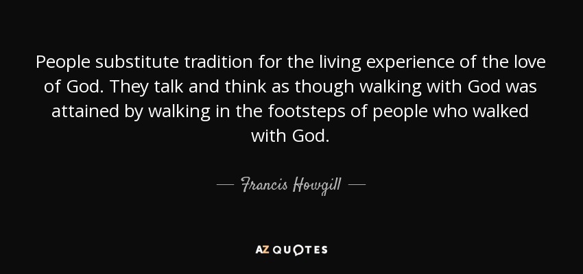 People substitute tradition for the living experience of the love of God. They talk and think as though walking with God was attained by walking in the footsteps of people who walked with God. - Francis Howgill