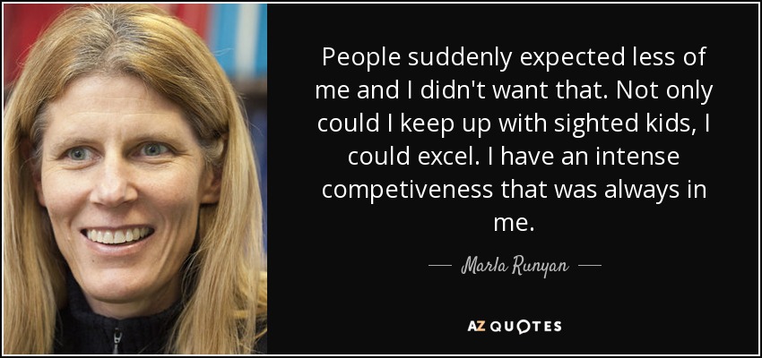 People suddenly expected less of me and I didn't want that. Not only could I keep up with sighted kids, I could excel. I have an intense competiveness that was always in me. - Marla Runyan