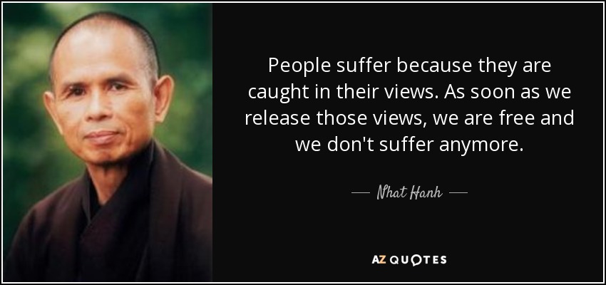 People suffer because they are caught in their views. As soon as we release those views, we are free and we don't suffer anymore. - Nhat Hanh