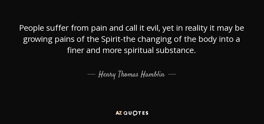 People suffer from pain and call it evil, yet in reality it may be growing pains of the Spirit-the changing of the body into a finer and more spiritual substance. - Henry Thomas Hamblin