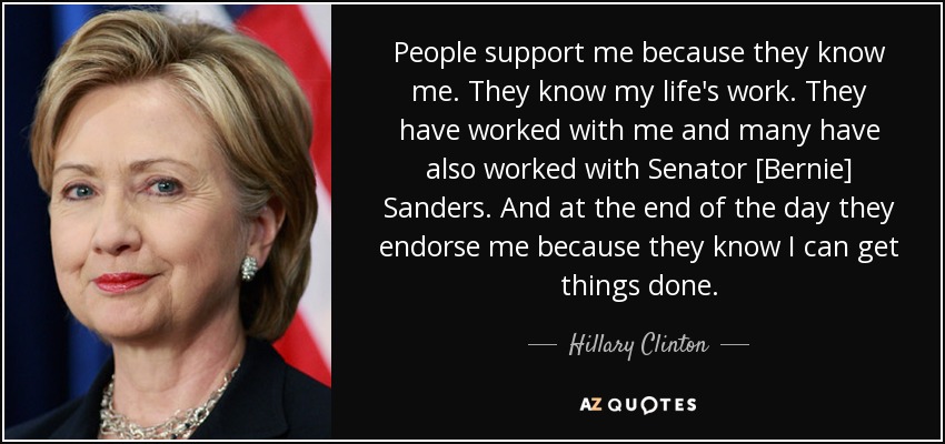 People support me because they know me. They know my life's work. They have worked with me and many have also worked with Senator [Bernie] Sanders. And at the end of the day they endorse me because they know I can get things done. - Hillary Clinton
