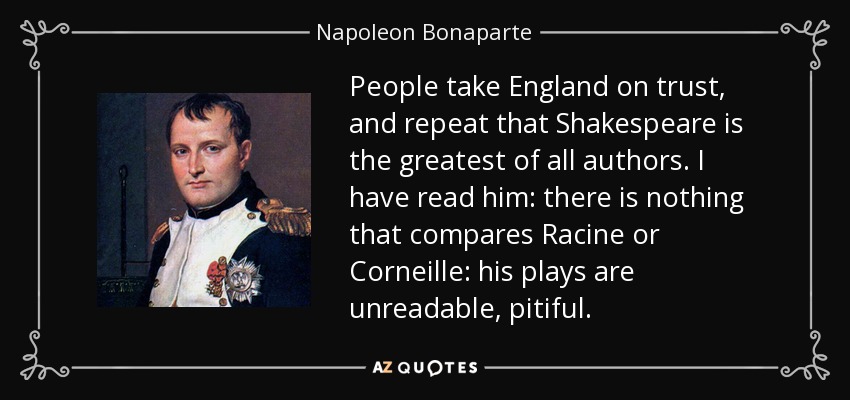 People take England on trust, and repeat that Shakespeare is the greatest of all authors. I have read him: there is nothing that compares Racine or Corneille: his plays are unreadable, pitiful. - Napoleon Bonaparte