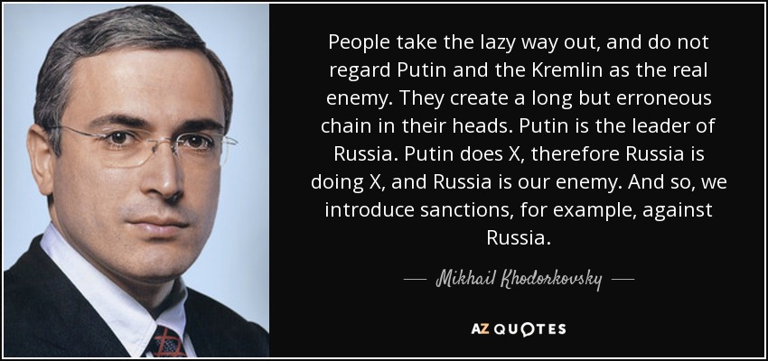 People take the lazy way out, and do not regard Putin and the Kremlin as the real enemy. They create a long but erroneous chain in their heads. Putin is the leader of Russia. Putin does X, therefore Russia is doing X, and Russia is our enemy. And so, we introduce sanctions, for example, against Russia. - Mikhail Khodorkovsky