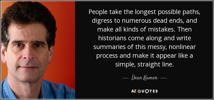 People take the longest possible paths, digress to numerous dead ends, and make all kinds of mistakes. Then historians come along and write summaries of this messy, nonlinear process and make it appear like a simple, straight line. - Dean Kamen