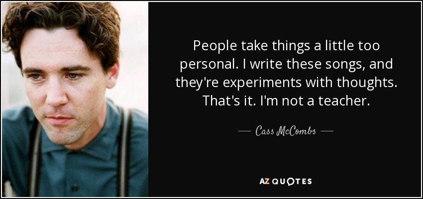 People take things a little too personal. I write these songs, and they're experiments with thoughts. That's it. I'm not a teacher. - Cass McCombs