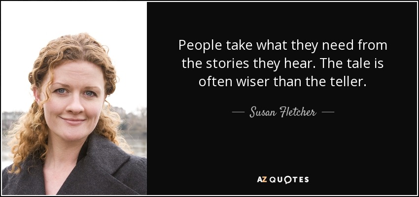 People take what they need from the stories they hear. The tale is often wiser than the teller. - Susan Fletcher