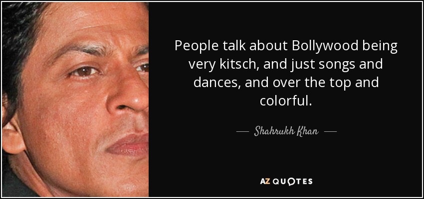 People talk about Bollywood being very kitsch, and just songs and dances, and over the top and colorful. - Shahrukh Khan